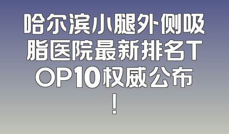 哈尔滨小腿外侧吸脂医院最新排名TOP10权威公布！