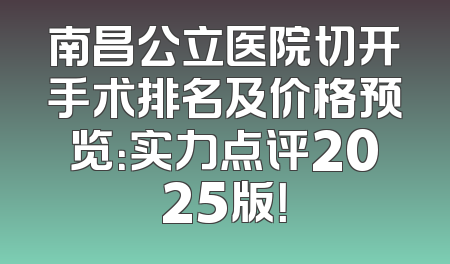 南昌公立医院切开手术排名及价格预览：实力点评2025版！