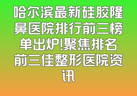 哈尔滨最新硅胶隆鼻医院排行前三榜单出炉！聚焦排名前三佳整形医院资讯