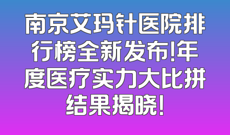 南京艾玛针医院排行榜全新发布！年度医疗实力大比拼结果揭晓！