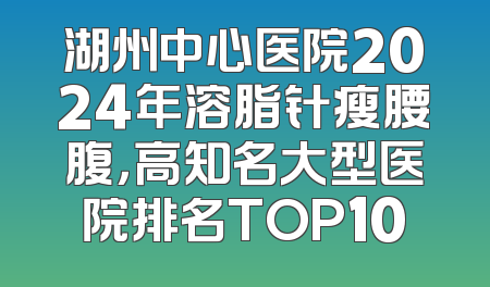 湖州中心医院2024年溶脂针瘦腰腹，高知名大型医院排名TOP10