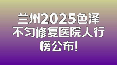 兰州2025色泽不匀修复医院人行榜公布！
