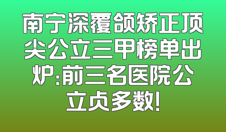 南宁深覆颌矫正顶尖公立三甲榜单出炉：前三名医院公立占多数！