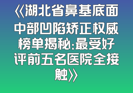 《湖北省鼻基底面中部凹陷矫正权威榜单揭秘：最受好评前五名医院全接触》