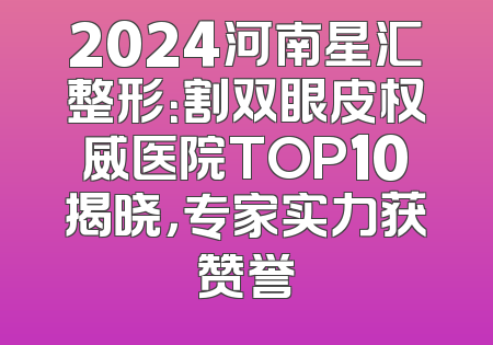 2024河南星汇整形：割双眼皮权威医院TOP10揭晓，专家实力获赞誉
