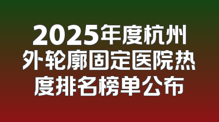 2025年度杭州外轮廓固定医院热度排名榜单公布