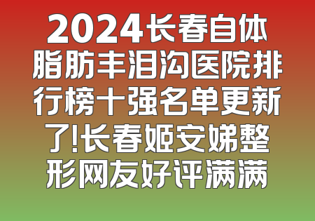 2024长春自体脂肪丰泪沟医院排行榜十强名单更新了！长春姬安娣整形网友好评满满