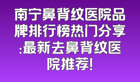 南宁鼻背纹医院品牌排行榜热门分享：最新去鼻背纹医院推荐！