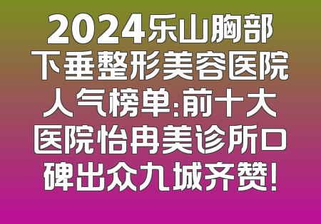 2024乐山胸部下垂整形美容医院人气榜单：前十大医院怡冉美诊所口碑出众九城齐赞！