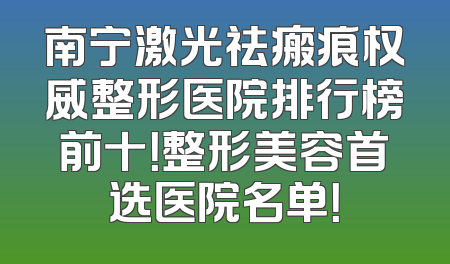 南宁激光祛瘢痕权威整形医院排行榜前十！整形美容首选医院名单！