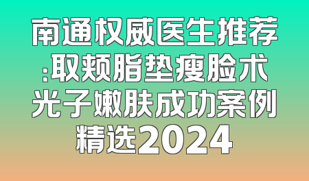 南通权威医生推荐：取颊脂垫瘦脸术光子嫩肤成功案例精选2024