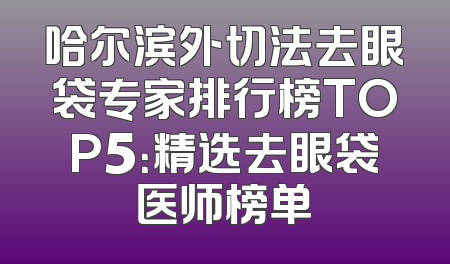 哈尔滨外切法去眼袋专家排行榜TOP5：精选去眼袋医师榜单
