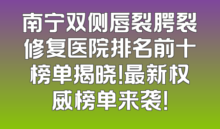 南宁双侧唇裂腭裂修复医院排名前十榜单揭晓！最新权威榜单来袭！