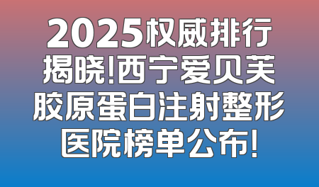 2025权威排行揭晓！西宁爱贝芙胶原蛋白注射整形医院榜单公布！