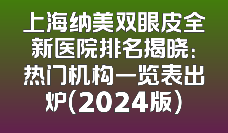 上海纳美双眼皮全新医院排名揭晓：热门机构一览表出炉（2024版）