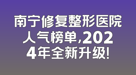 南宁修复整形医院人气榜单，2024年全新升级！