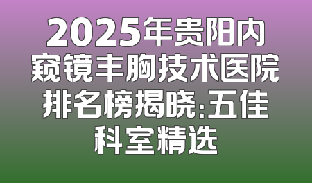 2025年贵阳内窥镜丰胸技术医院排名榜揭晓：五佳科室精选