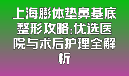上海膨体垫鼻基底整形攻略：优选医院与术后护理全解析