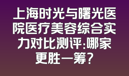 上海时光与曙光医院医疗美容综合实力对比测评：哪家更胜一筹？