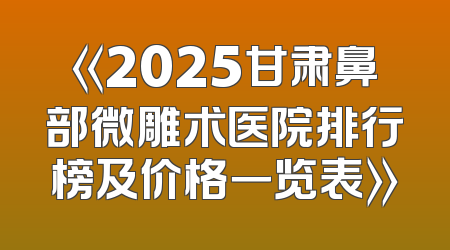 《2025甘肃鼻部微雕术医院排行榜及价格一览表》