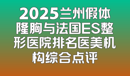 2025兰州假体隆胸与法国ES整形医院排名医美机构综合点评