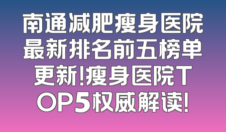 南通减肥瘦身医院最新排名前五榜单更新！瘦身医院TOP5权威解读！