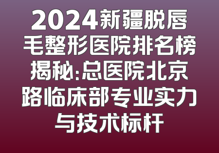 2024新疆脱唇毛整形医院排名榜揭秘：总医院北京路临床部专业实力与技术标杆
