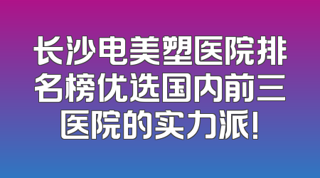 长沙电美塑医院排名榜优选国内前三医院的实力派!