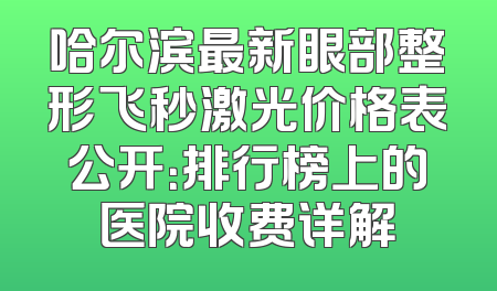 哈尔滨最新眼部整形飞秒激光价格表公开：排行榜上的医院收费详解
