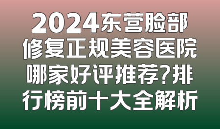 2024东营脸部修复正规美容医院哪家好评推荐？排行榜前十大全解析