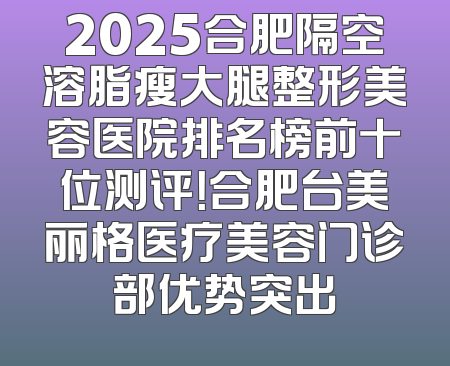 2025合肥隔空溶脂瘦大腿整形美容医院排名榜前十位测评！合肥台美丽格医疗美容门诊部优势突出