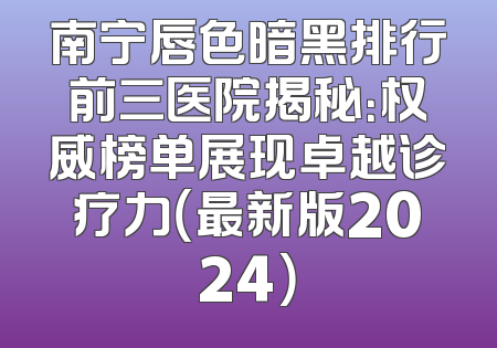 南宁唇色暗黑排行前三医院揭秘：权威榜单展现卓越诊疗力（最新版2024）