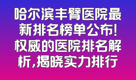 哈尔滨丰臂医院最新排名榜单公布！权威的医院排名解析，揭晓实力排行