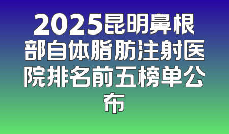 2025昆明鼻根部自体脂肪注射医院排名前五榜单公布