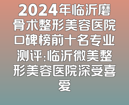 2024年临沂磨骨术整形美容医院口碑榜前十名专业测评：临沂微美整形美容医院深受喜爱