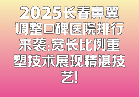 2025长春鼻翼调整口碑医院排行来袭：宽长比例重塑技术展现精湛技艺！