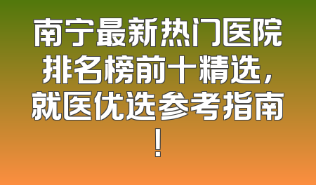南宁最新热门医院排名榜前十精选，就医优选参考指南！