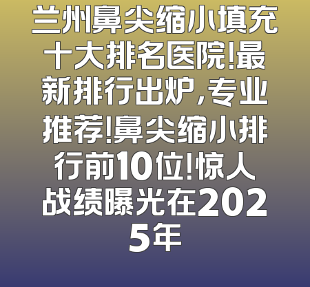 兰州鼻尖缩小填充十大排名医院！最新排行出炉，专业推荐！鼻尖缩小排行前10位！惊人战绩曝光在2025年