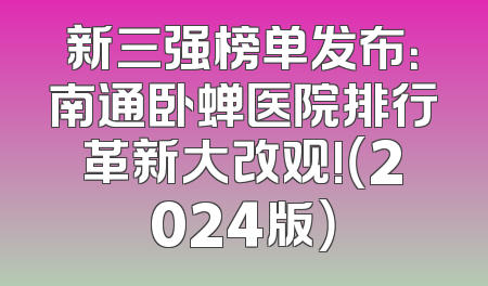 新三强榜单发布：南通卧蝉医院排行革新大改观!（2024版）