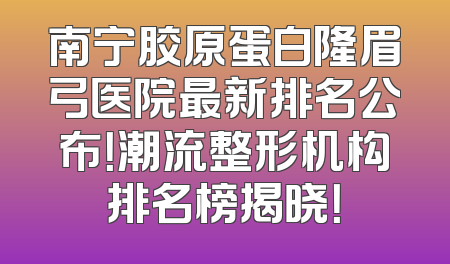 南宁胶原蛋白隆眉弓医院最新排名公布！潮流整形机构排名榜揭晓！