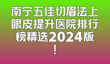 南宁五佳切眉法上眼皮提升医院排行榜精选2024版！