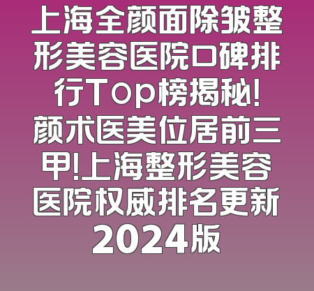 上海全颜面除皱整形美容医院口碑排行Top榜揭秘！颜术医美位居前三甲！上海整形美容医院权威排名更新2024版