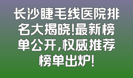 长沙睫毛线医院排名大揭晓！最新榜单公开，权威推荐榜单出炉！