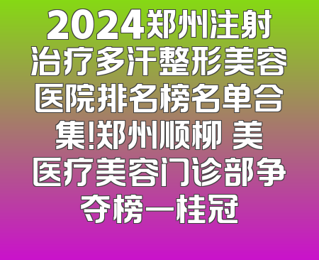 2024郑州注射治疗多汗整形美容医院排名榜名单合集！郑州顺柳姮美医疗美容门诊部争夺榜一桂冠