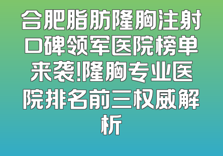 合肥脂肪隆胸注射口碑领军医院榜单来袭！隆胸专业医院排名前三权威解析