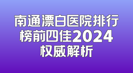 南通漂白医院排行榜前四佳2024权威解析
