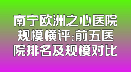 南宁欧洲之心医院规模横评：前五医院排名及规模对比