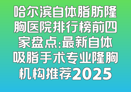 哈尔滨自体脂肪隆胸医院排行榜前四家盘点：最新自体吸脂手术专业隆胸机构推荐2025