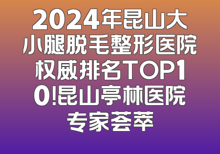 2024年昆山大小腿脱毛整形医院权威排名TOP10！昆山亭林医院专家荟萃