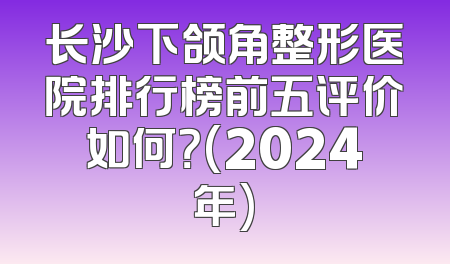 长沙下颌角整形医院排行榜前五评价如何？(2024年)